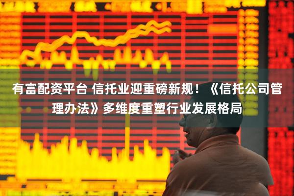 有富配资平台 信托业迎重磅新规！《信托公司管理办法》多维度重塑行业发展格局