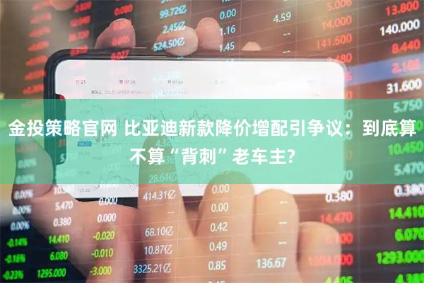 金投策略官网 比亚迪新款降价增配引争议：到底算不算“背刺”老车主?