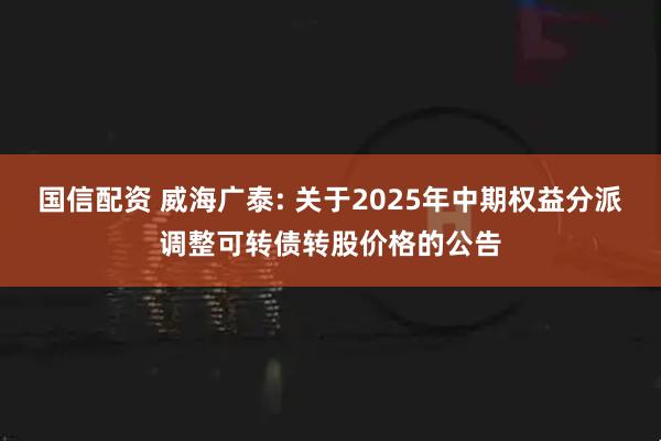 国信配资 威海广泰: 关于2025年中期权益分派调整可转债转股价格的公告