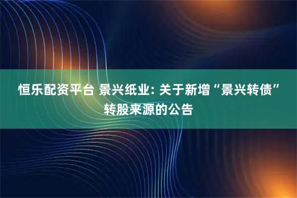 恒乐配资平台 景兴纸业: 关于新增“景兴转债”转股来源的公告