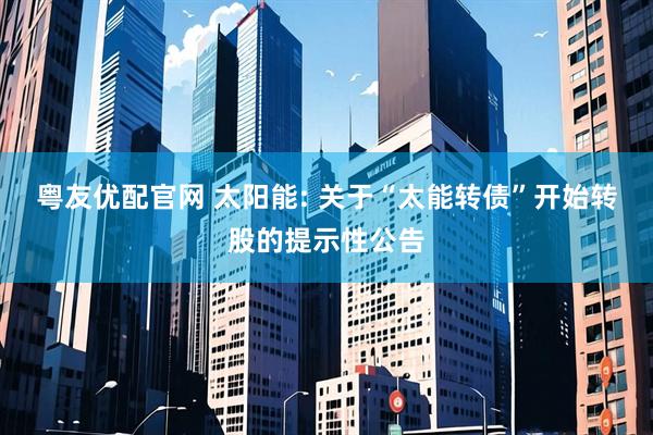 粤友优配官网 太阳能: 关于“太能转债”开始转股的提示性公告