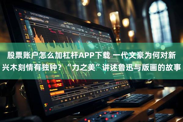 股票账户怎么加杠杆APP下载 一代文豪为何对新兴木刻情有独钟？“力之美”讲述鲁迅与版画的故事