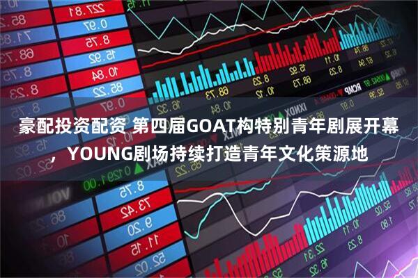 豪配投资配资 第四届GOAT构特别青年剧展开幕，YOUNG剧场持续打造青年文化策源地