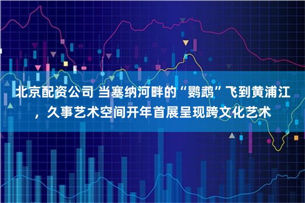 北京配资公司 当塞纳河畔的“鹦鹉”飞到黄浦江，久事艺术空间开年首展呈现跨文化艺术