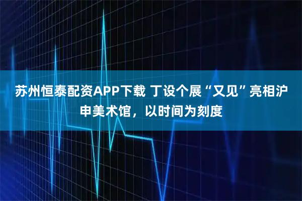 苏州恒泰配资APP下载 丁设个展“又见”亮相沪申美术馆，以时间为刻度