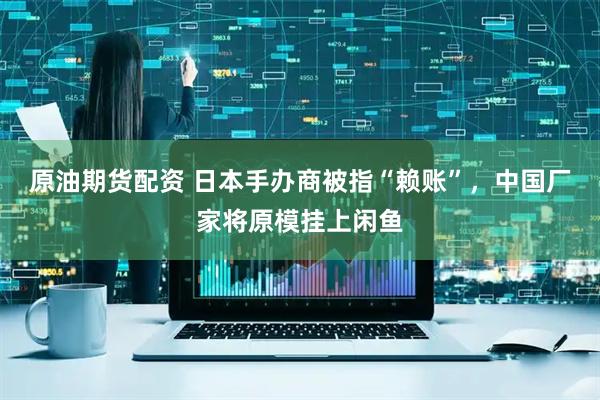 原油期货配资 日本手办商被指“赖账”，中国厂家将原模挂上闲鱼