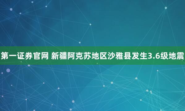 第一证券官网 新疆阿克苏地区沙雅县发生3.6级地震