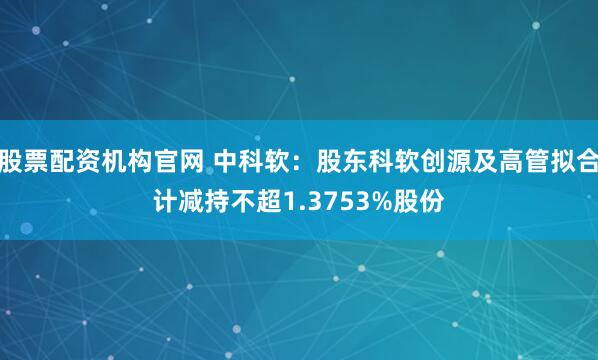 股票配资机构官网 中科软：股东科软创源及高管拟合计减持不超1.3753%股份