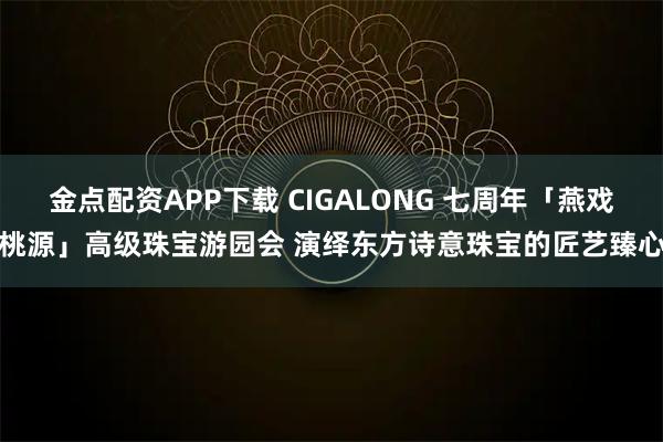 金点配资APP下载 CIGALONG 七周年「燕戏桃源」高级珠宝游园会 演绎东方诗意珠宝的匠艺臻心