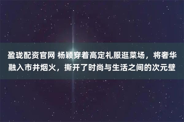 盈珑配资官网 杨颖穿着高定礼服逛菜场，将奢华融入市井烟火，撕开了时尚与生活之间的次元壁
