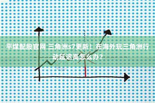 平煤配股官网 三角洲s7更新！在海外玩三角洲行动延迟高怎么办？