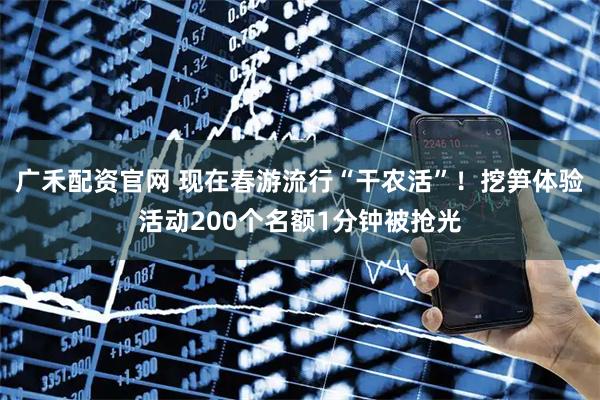 广禾配资官网 现在春游流行“干农活”！挖笋体验活动200个名额1分钟被抢光