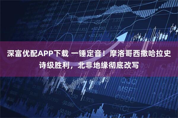 深富优配APP下载 一锤定音！摩洛哥西撒哈拉史诗级胜利，北非地缘彻底改写