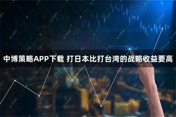 中博策略APP下载 打日本比打台湾的战略收益要高