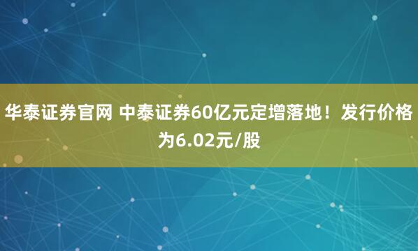 华泰证券官网 中泰证券60亿元定增落地！发行价格为6.02元/股