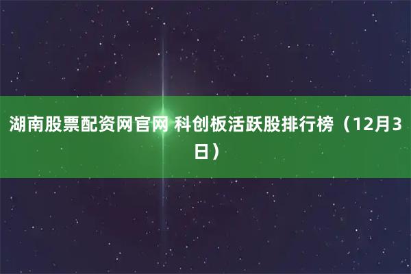 湖南股票配资网官网 科创板活跃股排行榜（12月3日）