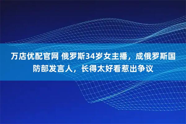 万店优配官网 俄罗斯34岁女主播,成俄罗斯国防部发言人,长得太好看惹出争议