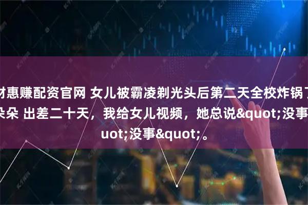 财惠赚配资官网 女儿被霸凌剃光头后第二天全校炸锅了 李诚李朵朵 出差二十天,我给女儿视频,她总说"没事"。