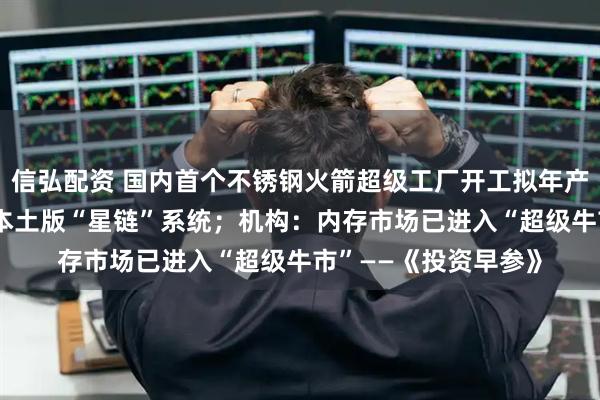 信弘配资 国内首个不锈钢火箭超级工厂开工拟年产25发；日本欲打造本土版“星链”系统；机构：内存市场已进入“超级牛市”——《投资早参》