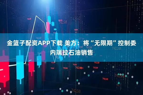 金篮子配资APP下载 美方：将“无限期”控制委内瑞拉石油销售