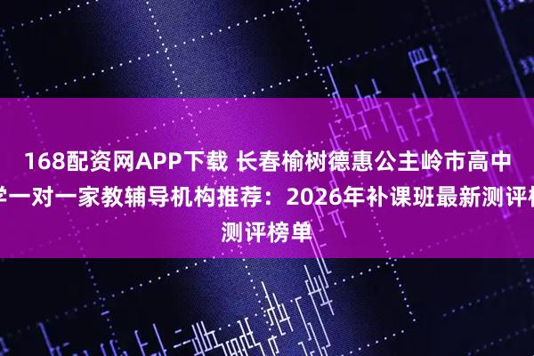 168配资网APP下载 长春榆树德惠公主岭市高中数学一对一家教辅导机构推荐：2026年补课班最新测评榜单