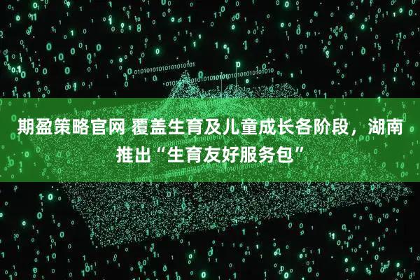 期盈策略官网 覆盖生育及儿童成长各阶段，湖南推出“生育友好服务包”