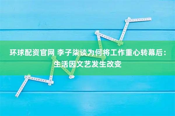 环球配资官网 李子柒谈为何将工作重心转幕后：生活因文艺发生改变