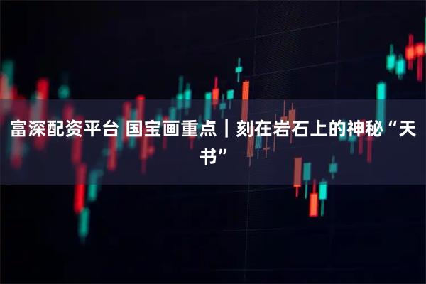 富深配资平台 国宝画重点｜刻在岩石上的神秘“天书”