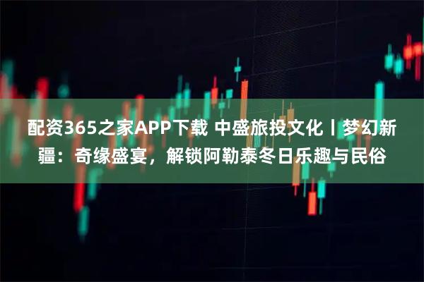 配资365之家APP下载 中盛旅投文化丨梦幻新疆：奇缘盛宴，解锁阿勒泰冬日乐趣与民俗