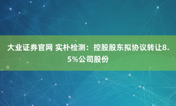 大业证券官网 实朴检测：控股股东拟协议转让8.5%公司股份