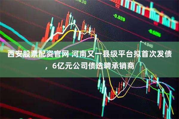 西安股票配资官网 河南又一县级平台拟首次发债，6亿元公司债选聘承销商