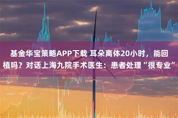 基金华宝策略APP下载 耳朵离体20小时，能回植吗？对话上海九院手术医生：患者处理“很专业”