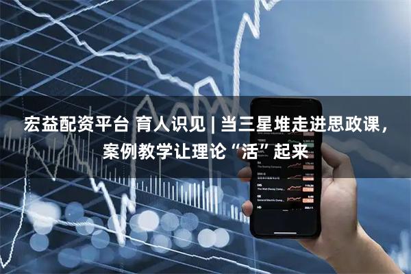 宏益配资平台 育人识见 | 当三星堆走进思政课，案例教学让理论“活”起来
