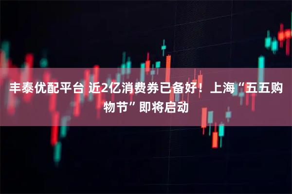 丰泰优配平台 近2亿消费券已备好！上海“五五购物节”即将启动