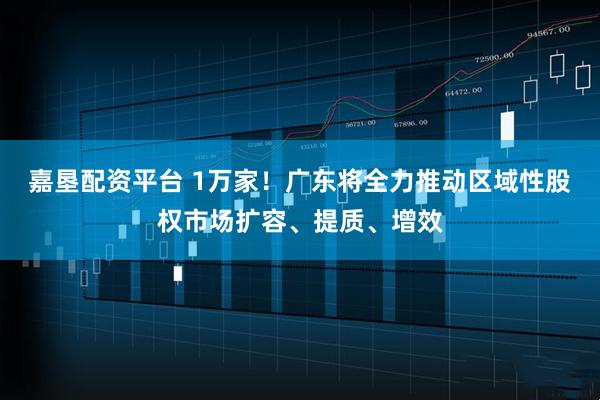 嘉垦配资平台 1万家！广东将全力推动区域性股权市场扩容、提质、增效