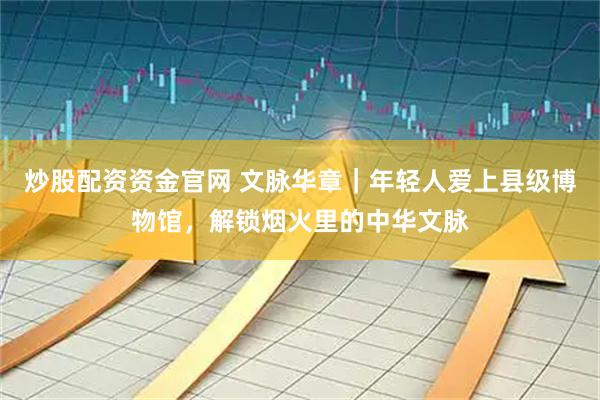 炒股配资资金官网 文脉华章｜年轻人爱上县级博物馆，解锁烟火里的中华文脉