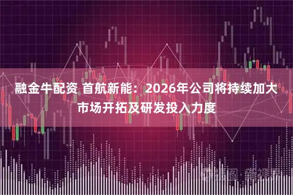 融金牛配资 首航新能：2026年公司将持续加大市场开拓及研发投入力度