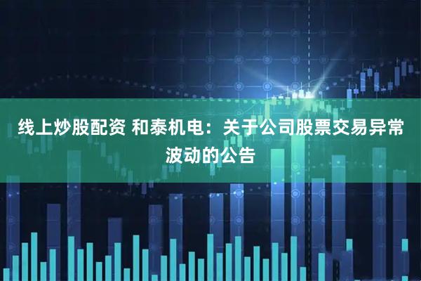 线上炒股配资 和泰机电：关于公司股票交易异常波动的公告