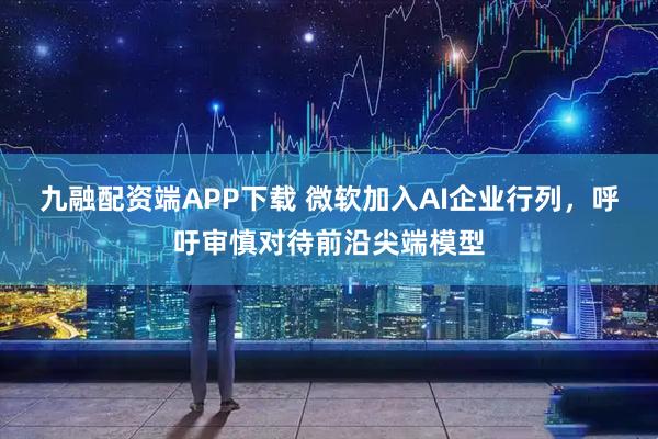 九融配资端APP下载 微软加入AI企业行列，呼吁审慎对待前沿尖端模型